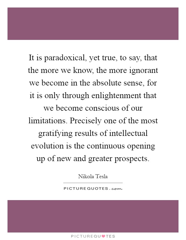 It is paradoxical, yet true, to say, that the more we know, the more ignorant we become in the absolute sense, for it is only through enlightenment that we become conscious of our limitations. Precisely one of the most gratifying results of intellectual evolution is the continuous opening up of new and greater prospects Picture Quote #1