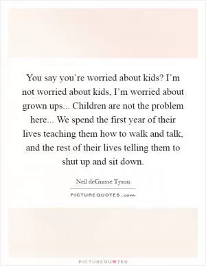 You say you’re worried about kids? I’m not worried about kids, I’m worried about grown ups... Children are not the problem here... We spend the first year of their lives teaching them how to walk and talk, and the rest of their lives telling them to shut up and sit down Picture Quote #1