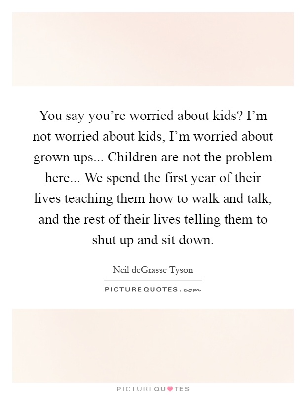 You say you're worried about kids? I'm not worried about kids, I'm worried about grown ups... Children are not the problem here... We spend the first year of their lives teaching them how to walk and talk, and the rest of their lives telling them to shut up and sit down Picture Quote #1