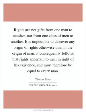 Rights are not gifts from one man to another, nor from one class of men to another. It is impossible to discover any origin of rights otherwise than in the origin of man; it consequently follows that rights appertain to man in right of his existence, and must therefore be equal to every man Picture Quote #1