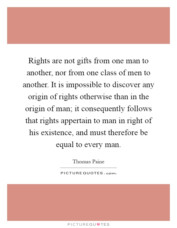 Rights are not gifts from one man to another, nor from one class of men to another. It is impossible to discover any origin of rights otherwise than in the origin of man; it consequently follows that rights appertain to man in right of his existence, and must therefore be equal to every man Picture Quote #1