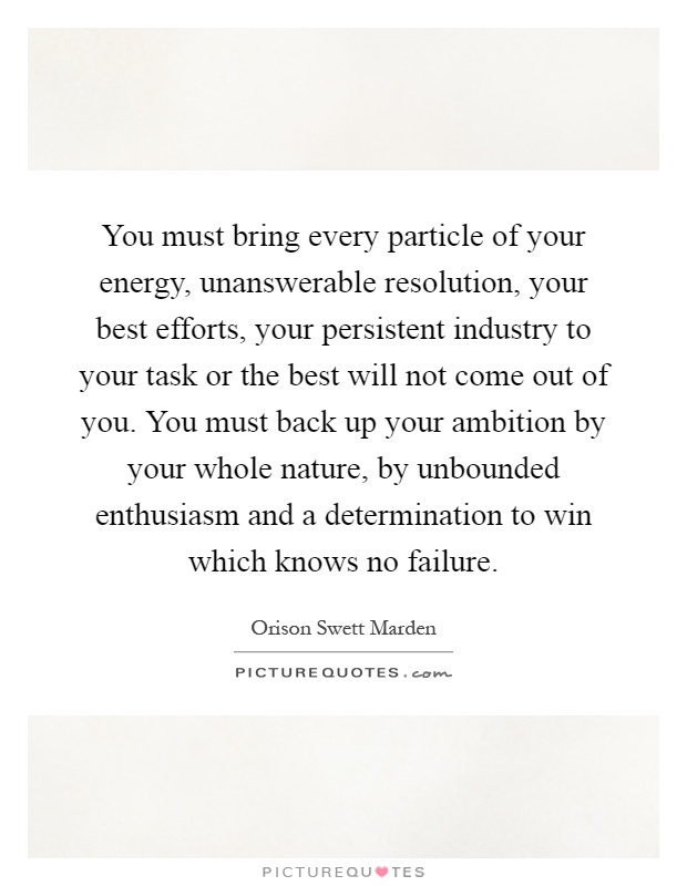 You must bring every particle of your energy, unanswerable resolution, your best efforts, your persistent industry to your task or the best will not come out of you. You must back up your ambition by your whole nature, by unbounded enthusiasm and a determination to win which knows no failure Picture Quote #1