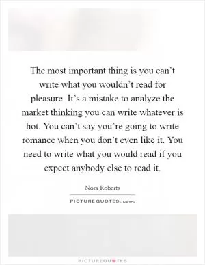 The most important thing is you can’t write what you wouldn’t read for pleasure. It’s a mistake to analyze the market thinking you can write whatever is hot. You can’t say you’re going to write romance when you don’t even like it. You need to write what you would read if you expect anybody else to read it Picture Quote #1