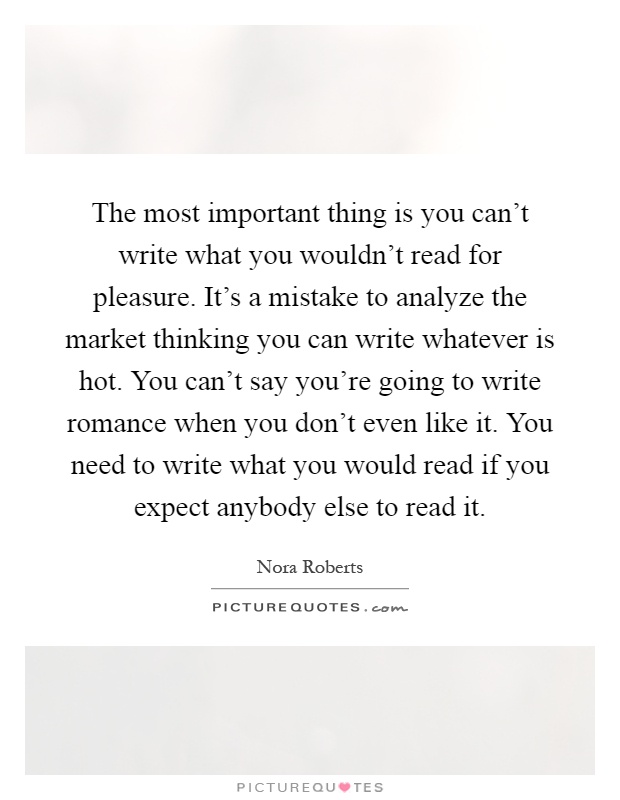 The most important thing is you can't write what you wouldn't read for pleasure. It's a mistake to analyze the market thinking you can write whatever is hot. You can't say you're going to write romance when you don't even like it. You need to write what you would read if you expect anybody else to read it Picture Quote #1