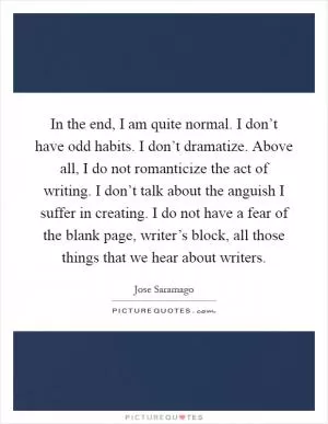 In the end, I am quite normal. I don’t have odd habits. I don’t dramatize. Above all, I do not romanticize the act of writing. I don’t talk about the anguish I suffer in creating. I do not have a fear of the blank page, writer’s block, all those things that we hear about writers Picture Quote #1
