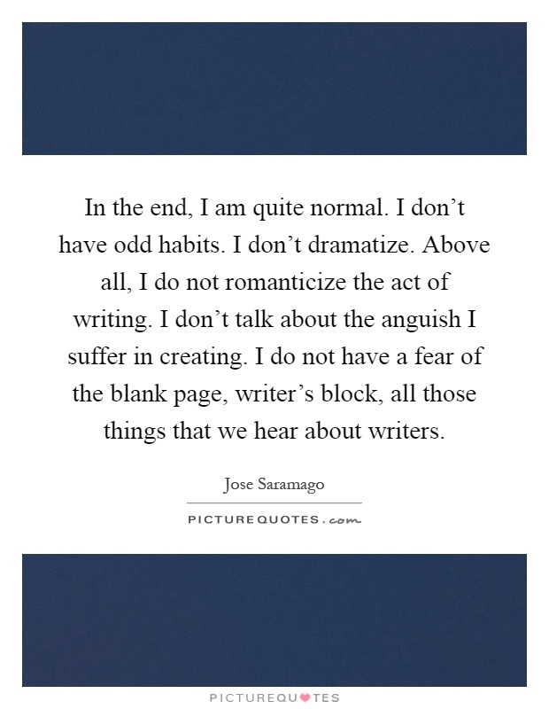 In the end, I am quite normal. I don't have odd habits. I don't dramatize. Above all, I do not romanticize the act of writing. I don't talk about the anguish I suffer in creating. I do not have a fear of the blank page, writer's block, all those things that we hear about writers Picture Quote #1