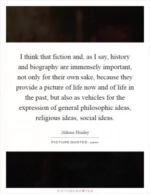 I think that fiction and, as I say, history and biography are immensely important, not only for their own sake, because they provide a picture of life now and of life in the past, but also as vehicles for the expression of general philosophic ideas, religious ideas, social ideas Picture Quote #1