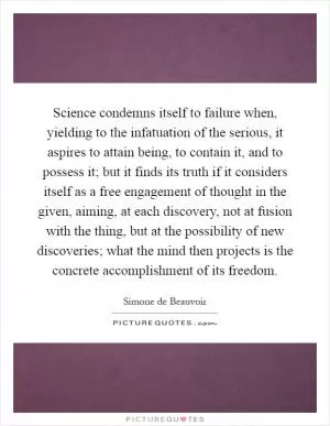 Science condemns itself to failure when, yielding to the infatuation of the serious, it aspires to attain being, to contain it, and to possess it; but it finds its truth if it considers itself as a free engagement of thought in the given, aiming, at each discovery, not at fusion with the thing, but at the possibility of new discoveries; what the mind then projects is the concrete accomplishment of its freedom Picture Quote #1