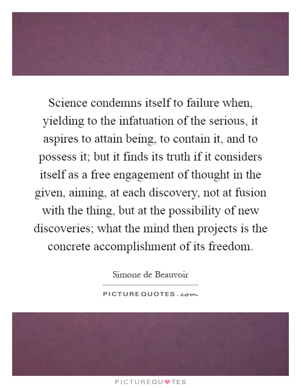 Science condemns itself to failure when, yielding to the infatuation of the serious, it aspires to attain being, to contain it, and to possess it; but it finds its truth if it considers itself as a free engagement of thought in the given, aiming, at each discovery, not at fusion with the thing, but at the possibility of new discoveries; what the mind then projects is the concrete accomplishment of its freedom Picture Quote #1