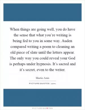 When things are going well, you do have the sense that what you’re writing is being fed to you in some way. Auden compared writing a poem to cleaning an old piece of slate until the letters appear. The only way you could reveal your God is perhaps under hypnosis. It’s sacred and it’s secret, even to the writer Picture Quote #1