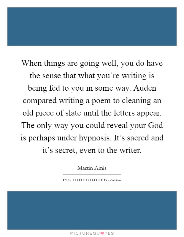 When things are going well, you do have the sense that what you're writing is being fed to you in some way. Auden compared writing a poem to cleaning an old piece of slate until the letters appear. The only way you could reveal your God is perhaps under hypnosis. It's sacred and it's secret, even to the writer Picture Quote #1