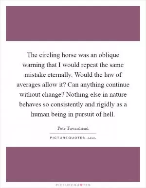 The circling horse was an oblique warning that I would repeat the same mistake eternally. Would the law of averages allow it? Can anything continue without change? Nothing else in nature behaves so consistently and rigidly as a human being in pursuit of hell Picture Quote #1