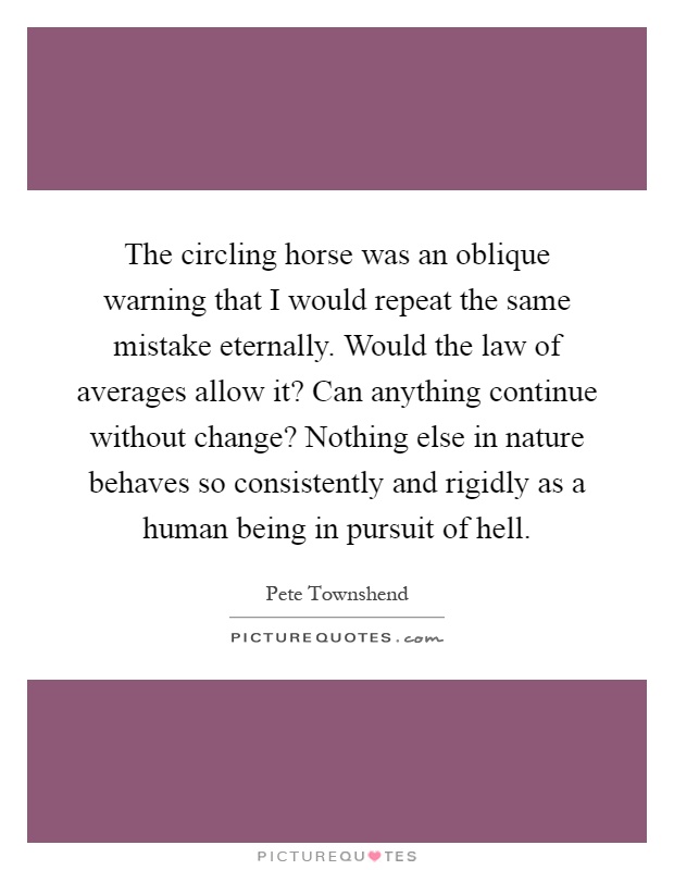 The circling horse was an oblique warning that I would repeat the same mistake eternally. Would the law of averages allow it? Can anything continue without change? Nothing else in nature behaves so consistently and rigidly as a human being in pursuit of hell Picture Quote #1