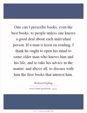 One can’t prescribe books, even the best books, to people unless one knows a good deal about each individual person. If a man is keen on reading, I think he ought to open his mind to some older man who knows him and his life, and to take his advice in the matter, and above all, to discuss with him the first books that interest him Picture Quote #1