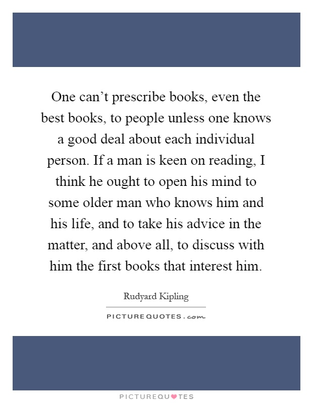 One can't prescribe books, even the best books, to people unless one knows a good deal about each individual person. If a man is keen on reading, I think he ought to open his mind to some older man who knows him and his life, and to take his advice in the matter, and above all, to discuss with him the first books that interest him Picture Quote #1
