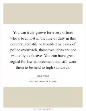 You can truly grieve for every officer who’s been lost in the line of duty in this country, and still be troubled by cases of police overreach, those two ideas are not mutually exclusive. You can have great regard for law enforcement and still want them to be held to high standards Picture Quote #1