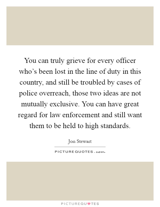 You can truly grieve for every officer who's been lost in the line of duty in this country, and still be troubled by cases of police overreach, those two ideas are not mutually exclusive. You can have great regard for law enforcement and still want them to be held to high standards Picture Quote #1