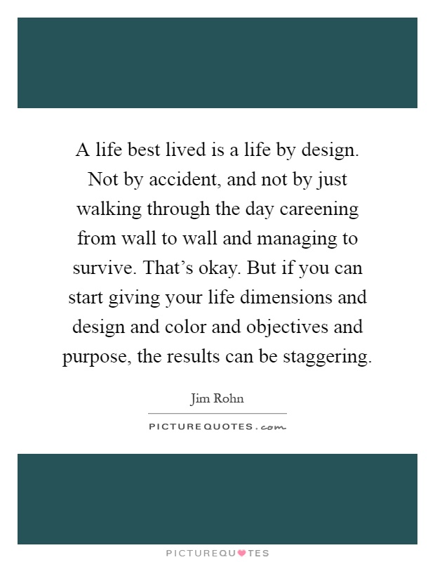 A life best lived is a life by design. Not by accident, and not by just walking through the day careening from wall to wall and managing to survive. That's okay. But if you can start giving your life dimensions and design and color and objectives and purpose, the results can be staggering Picture Quote #1