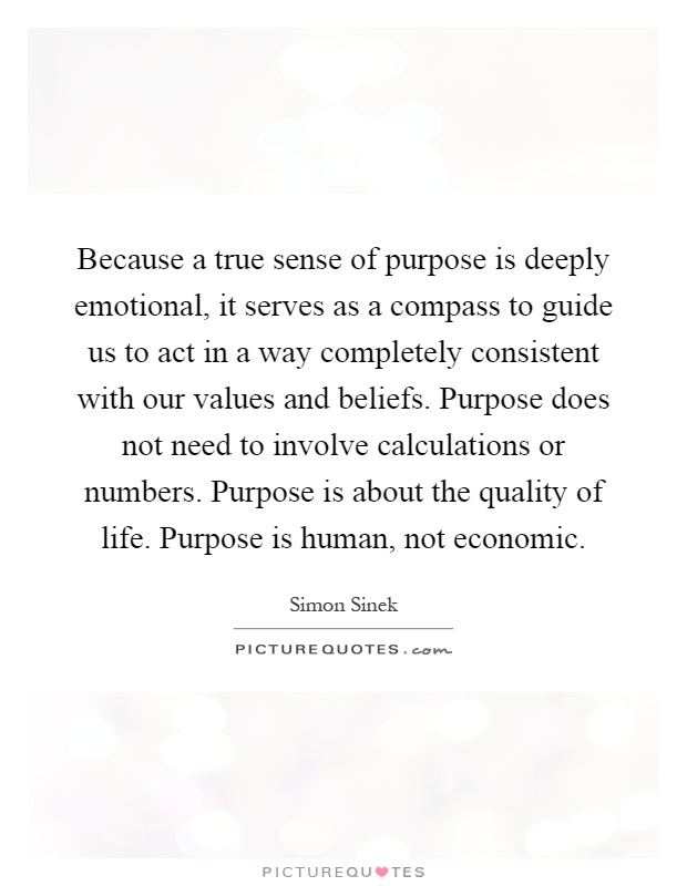 Because a true sense of purpose is deeply emotional, it serves as a compass to guide us to act in a way completely consistent with our values and beliefs. Purpose does not need to involve calculations or numbers. Purpose is about the quality of life. Purpose is human, not economic Picture Quote #1