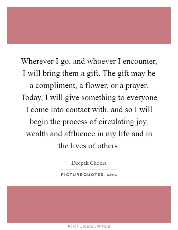 Wherever I go, and whoever I encounter, I will bring them a gift. The gift may be a compliment, a flower, or a prayer. Today, I will give something to everyone I come into contact with, and so I will begin the process of circulating joy, wealth and affluence in my life and in the lives of others Picture Quote #1