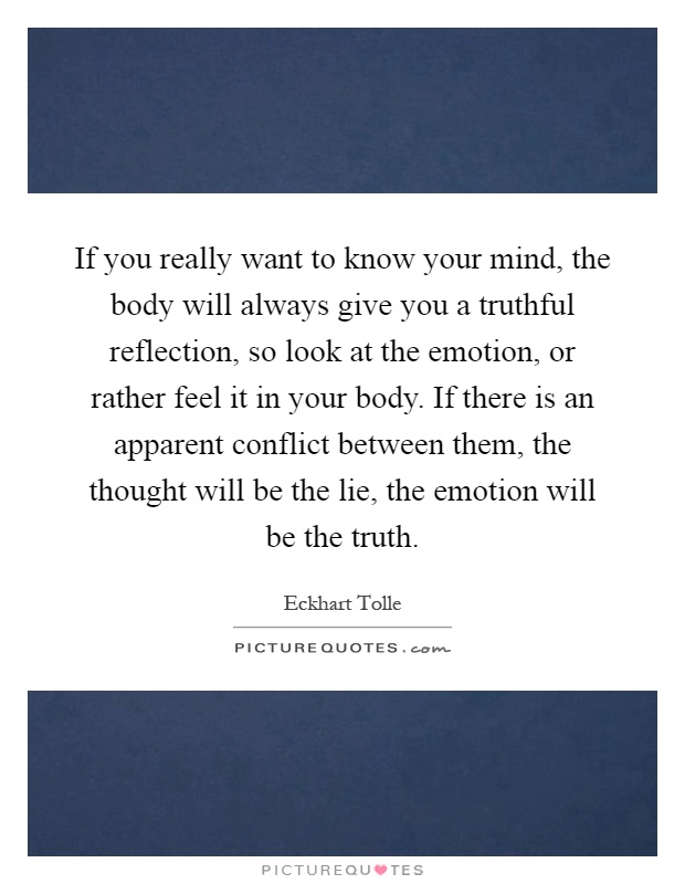 If you really want to know your mind, the body will always give you a truthful reflection, so look at the emotion, or rather feel it in your body. If there is an apparent conflict between them, the thought will be the lie, the emotion will be the truth Picture Quote #1