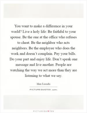 You want to make a difference in your world? Live a holy life: Be faithful to your spouse. Be the one at the office who refuses to cheat. Be the neighbor who acts neighbors. Be the employee who does the work and doesn’t complain. Pay your bills. Do your part and enjoy life. Don’t speak one message and live another. People are watching the way we act more than they are listening to what we say Picture Quote #1