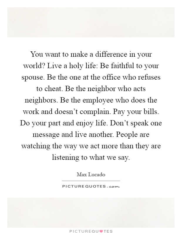 You want to make a difference in your world? Live a holy life: Be faithful to your spouse. Be the one at the office who refuses to cheat. Be the neighbor who acts neighbors. Be the employee who does the work and doesn't complain. Pay your bills. Do your part and enjoy life. Don't speak one message and live another. People are watching the way we act more than they are listening to what we say Picture Quote #1