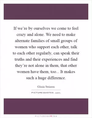 If we’re by ourselves we come to feel crazy and alone. We need to make alternate families of small groups of women who support each other, talk to each other regularly, can speak their truths and their experiences and find they’re not alone in them, that other women have them, too... It makes such a huge difference Picture Quote #1