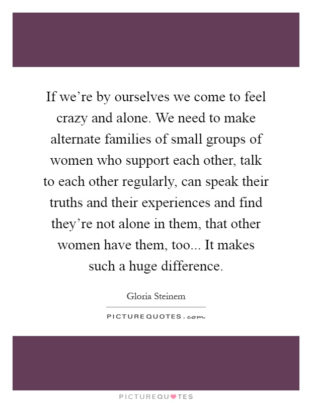 If we're by ourselves we come to feel crazy and alone. We need to make alternate families of small groups of women who support each other, talk to each other regularly, can speak their truths and their experiences and find they're not alone in them, that other women have them, too... It makes such a huge difference Picture Quote #1