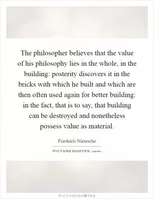 The philosopher believes that the value of his philosophy lies in the whole, in the building: posterity discovers it in the bricks with which he built and which are then often used again for better building: in the fact, that is to say, that building can be destroyed and nonetheless possess value as material Picture Quote #1