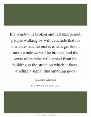 If a window is broken and left unrepaired, people walking by will conclude that no one cares and no one is in charge. Soon, more windows will be broken, and the sense of anarchy will spread from the building to the street on which it faces, sending a signal that anything goes Picture Quote #1