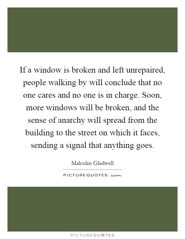 If a window is broken and left unrepaired, people walking by will conclude that no one cares and no one is in charge. Soon, more windows will be broken, and the sense of anarchy will spread from the building to the street on which it faces, sending a signal that anything goes Picture Quote #1