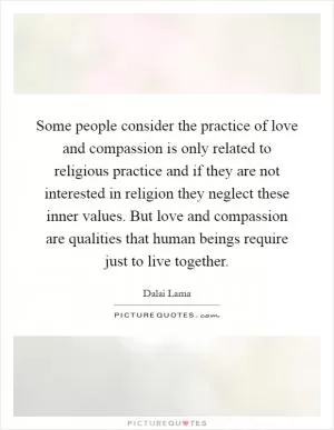 Some people consider the practice of love and compassion is only related to religious practice and if they are not interested in religion they neglect these inner values. But love and compassion are qualities that human beings require just to live together Picture Quote #1