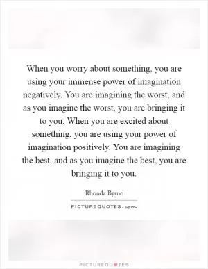 When you worry about something, you are using your immense power of imagination negatively. You are imagining the worst, and as you imagine the worst, you are bringing it to you. When you are excited about something, you are using your power of imagination positively. You are imagining the best, and as you imagine the best, you are bringing it to you Picture Quote #1