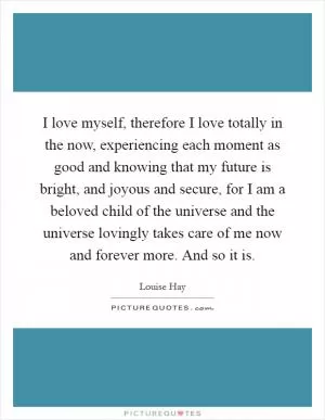 I love myself, therefore I love totally in the now, experiencing each moment as good and knowing that my future is bright, and joyous and secure, for I am a beloved child of the universe and the universe lovingly takes care of me now and forever more. And so it is Picture Quote #1