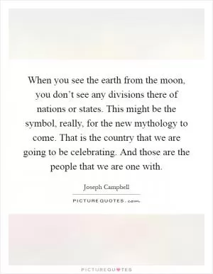 When you see the earth from the moon, you don’t see any divisions there of nations or states. This might be the symbol, really, for the new mythology to come. That is the country that we are going to be celebrating. And those are the people that we are one with Picture Quote #1