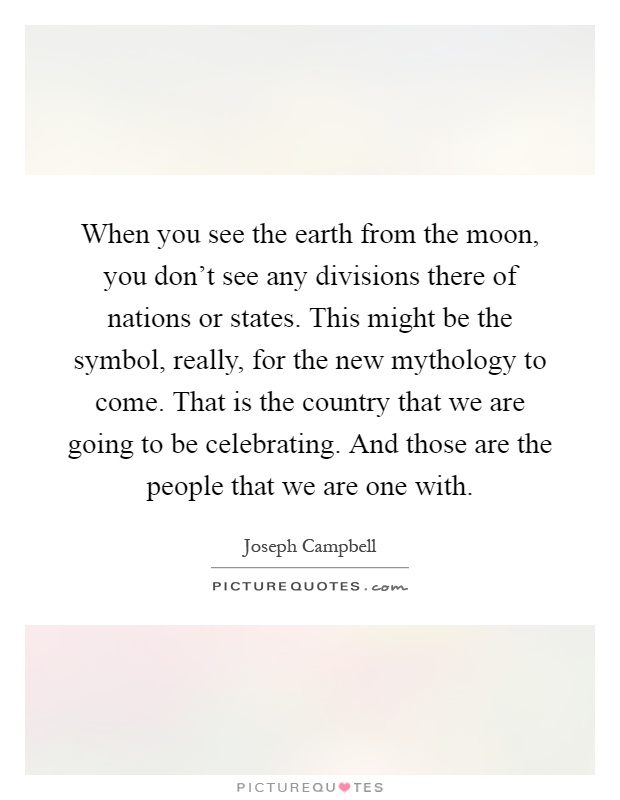 When you see the earth from the moon, you don't see any divisions there of nations or states. This might be the symbol, really, for the new mythology to come. That is the country that we are going to be celebrating. And those are the people that we are one with Picture Quote #1
