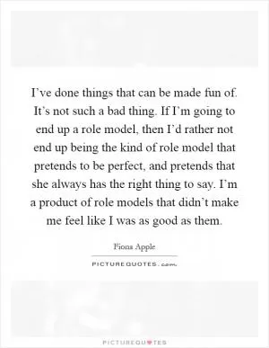 I’ve done things that can be made fun of. It’s not such a bad thing. If I’m going to end up a role model, then I’d rather not end up being the kind of role model that pretends to be perfect, and pretends that she always has the right thing to say. I’m a product of role models that didn’t make me feel like I was as good as them Picture Quote #1