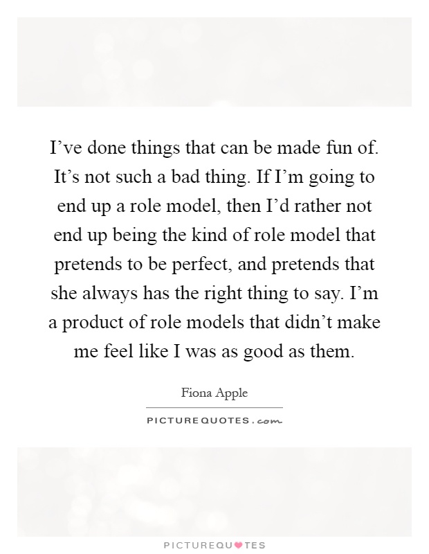 I've done things that can be made fun of. It's not such a bad thing. If I'm going to end up a role model, then I'd rather not end up being the kind of role model that pretends to be perfect, and pretends that she always has the right thing to say. I'm a product of role models that didn't make me feel like I was as good as them Picture Quote #1