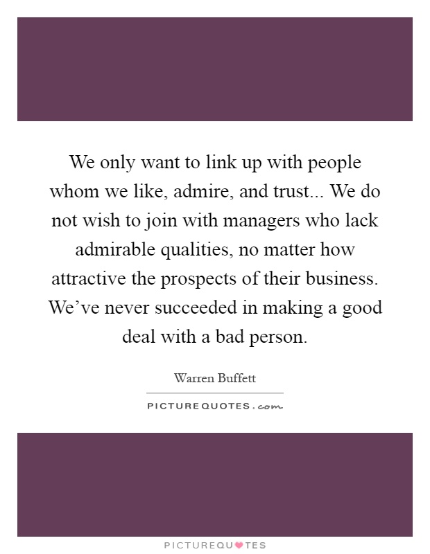 We only want to link up with people whom we like, admire, and trust... We do not wish to join with managers who lack admirable qualities, no matter how attractive the prospects of their business. We've never succeeded in making a good deal with a bad person Picture Quote #1