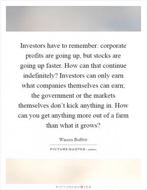 Investors have to remember: corporate profits are going up, but stocks are going up faster. How can that continue indefinitely? Investors can only earn what companies themselves can earn; the government or the markets themselves don’t kick anything in. How can you get anything more out of a farm than what it grows? Picture Quote #1