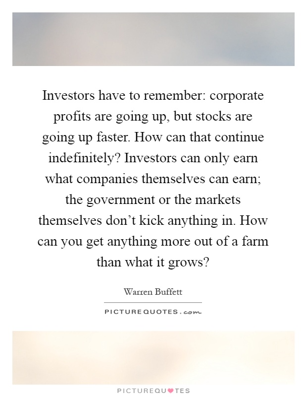 Investors have to remember: corporate profits are going up, but stocks are going up faster. How can that continue indefinitely? Investors can only earn what companies themselves can earn; the government or the markets themselves don't kick anything in. How can you get anything more out of a farm than what it grows? Picture Quote #1