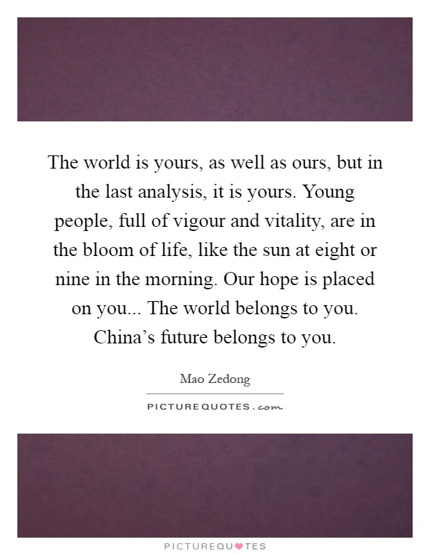 The world is yours, as well as ours, but in the last analysis, it is yours. Young people, full of vigour and vitality, are in the bloom of life, like the sun at eight or nine in the morning. Our hope is placed on you... The world belongs to you. China's future belongs to you Picture Quote #1