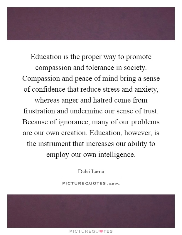 Education is the proper way to promote compassion and tolerance in society. Compassion and peace of mind bring a sense of confidence that reduce stress and anxiety, whereas anger and hatred come from frustration and undermine our sense of trust. Because of ignorance, many of our problems are our own creation. Education, however, is the instrument that increases our ability to employ our own intelligence Picture Quote #1