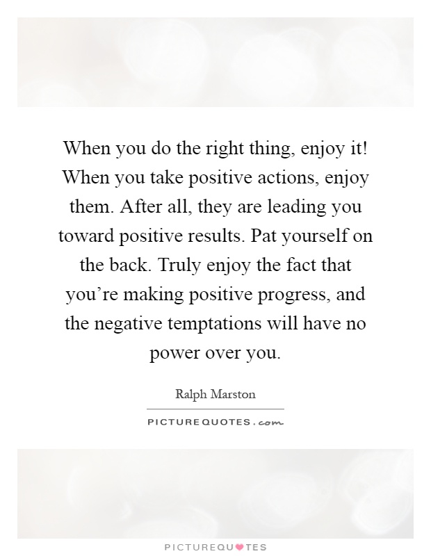 When you do the right thing, enjoy it! When you take positive actions, enjoy them. After all, they are leading you toward positive results. Pat yourself on the back. Truly enjoy the fact that you're making positive progress, and the negative temptations will have no power over you Picture Quote #1