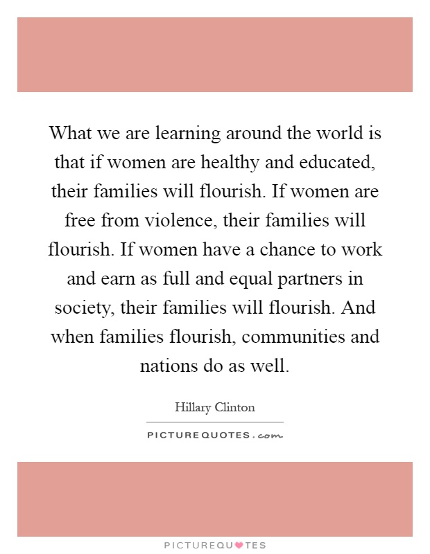 What we are learning around the world is that if women are healthy and educated, their families will flourish. If women are free from violence, their families will flourish. If women have a chance to work and earn as full and equal partners in society, their families will flourish. And when families flourish, communities and nations do as well Picture Quote #1