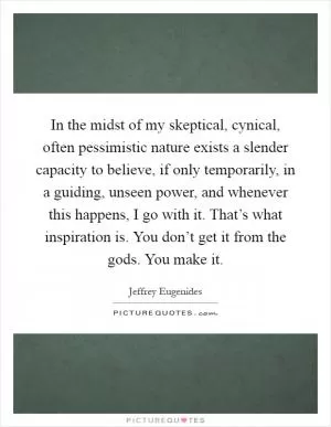In the midst of my skeptical, cynical, often pessimistic nature exists a slender capacity to believe, if only temporarily, in a guiding, unseen power, and whenever this happens, I go with it. That’s what inspiration is. You don’t get it from the gods. You make it Picture Quote #1