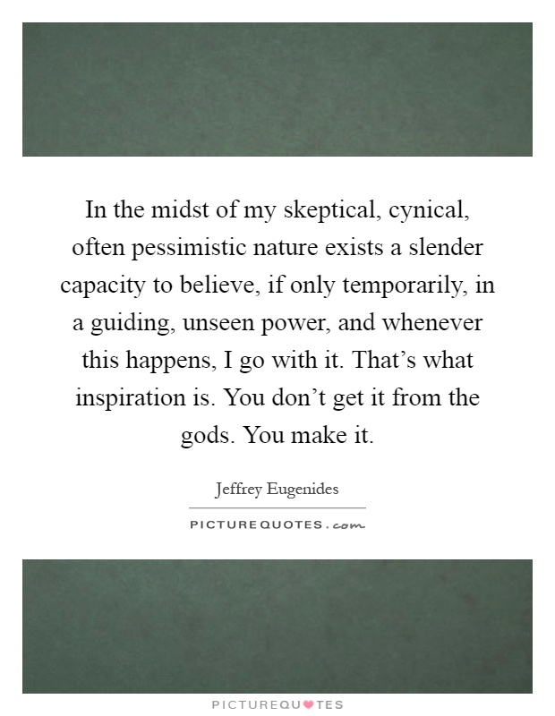 In the midst of my skeptical, cynical, often pessimistic nature exists a slender capacity to believe, if only temporarily, in a guiding, unseen power, and whenever this happens, I go with it. That's what inspiration is. You don't get it from the gods. You make it Picture Quote #1