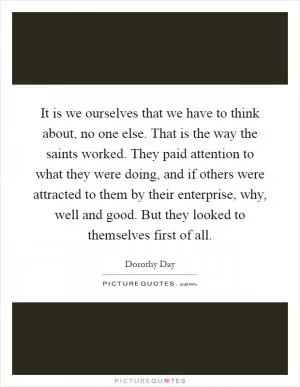It is we ourselves that we have to think about, no one else. That is the way the saints worked. They paid attention to what they were doing, and if others were attracted to them by their enterprise, why, well and good. But they looked to themselves first of all Picture Quote #1