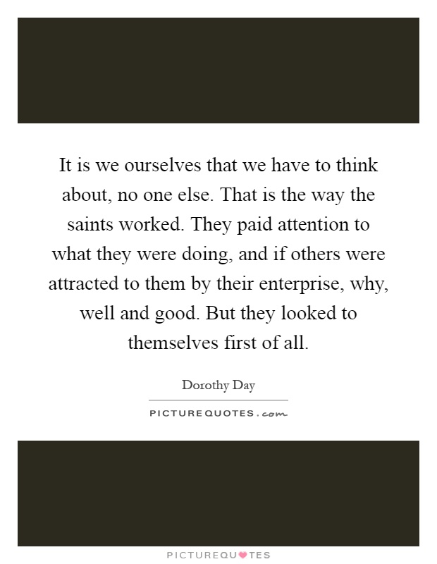 It is we ourselves that we have to think about, no one else. That is the way the saints worked. They paid attention to what they were doing, and if others were attracted to them by their enterprise, why, well and good. But they looked to themselves first of all Picture Quote #1